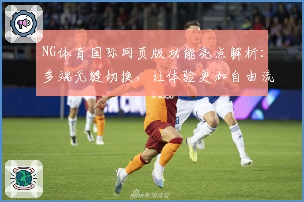 NG体育国际网页版功能亮点解析:多端无缝切换,让体验更加自由流畅