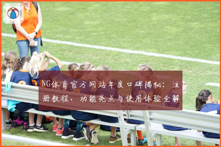 NG体育官方网站年度口碑揭秘：注册教程、功能亮点与使用体验全解读