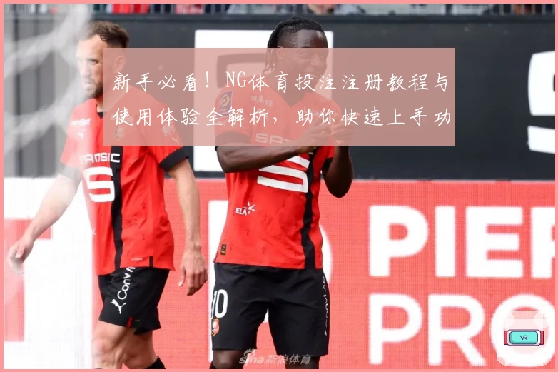 新手必看！NG体育投注注册教程与使用体验全解析，助你快速上手功能亮点