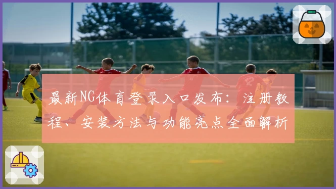 最新NG体育登录入口发布：注册教程、安装方法与功能亮点全面解析