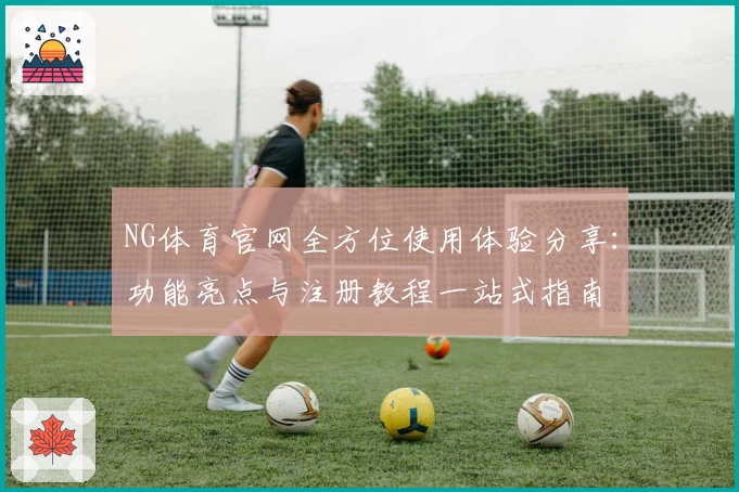 NG体育官网全方位使用体验分享：功能亮点与注册教程一站式指南