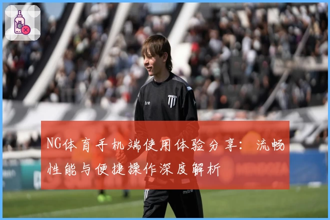 NG体育手机端使用体验分享：流畅性能与便捷操作深度解析