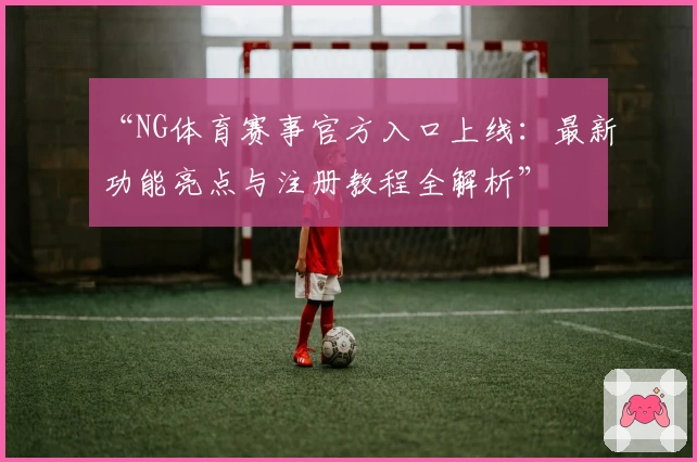 “NG体育赛事官方入口上线：最新功能亮点与注册教程全解析”