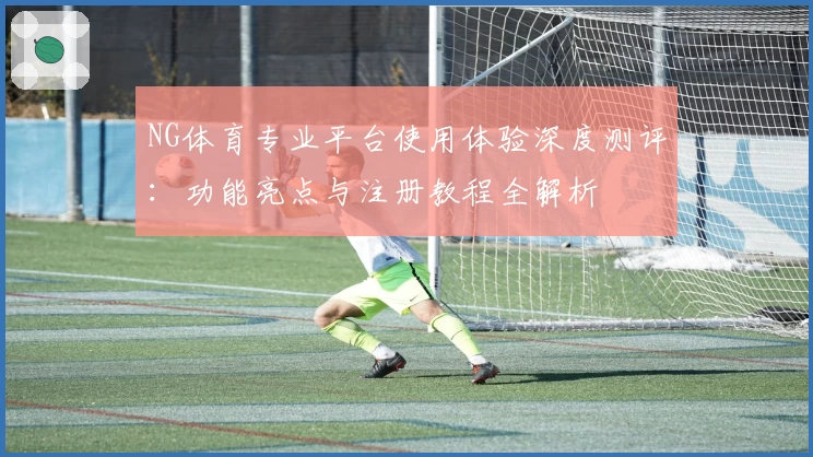 NG体育专业平台使用体验深度测评：功能亮点与注册教程全解析