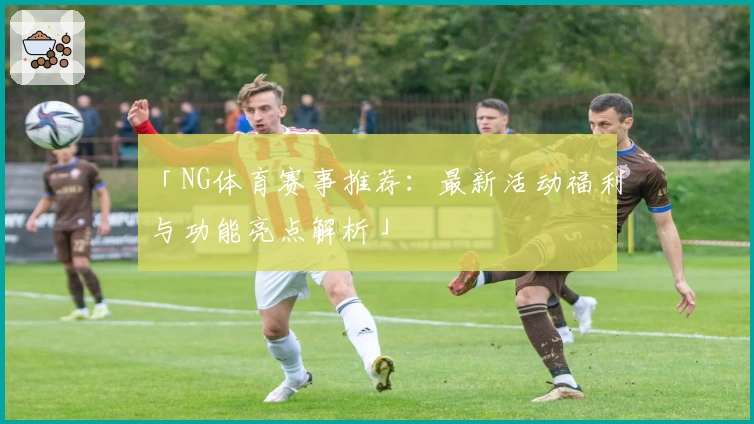 「NG体育赛事推荐:最新活动福利与功能亮点解析」