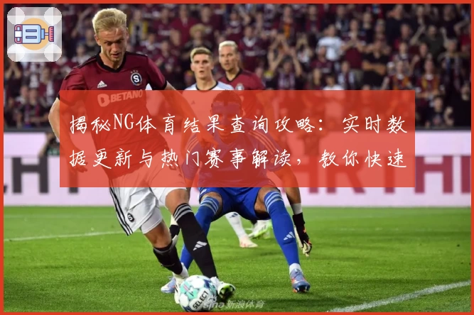 揭秘NG体育结果查询攻略：实时数据更新与热门赛事解读，教你快速掌握核心信息