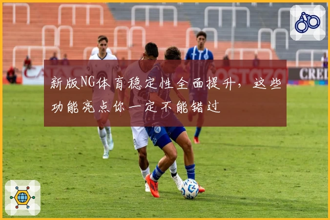 新版NG体育稳定性全面提升，这些功能亮点你一定不能错过