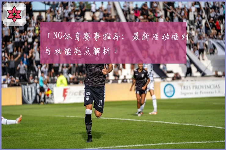 「NG体育赛事推荐:最新活动福利与功能亮点解析」