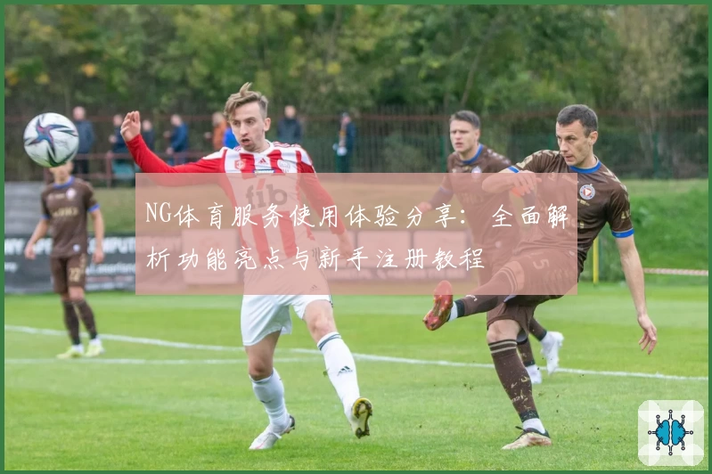 NG体育服务使用体验分享：全面解析功能亮点与新手注册教程