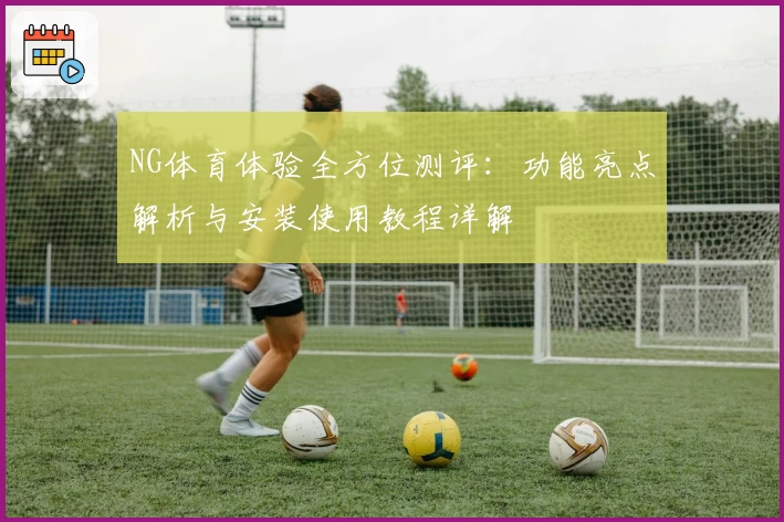 NG体育体验全方位测评：功能亮点解析与安装使用教程详解